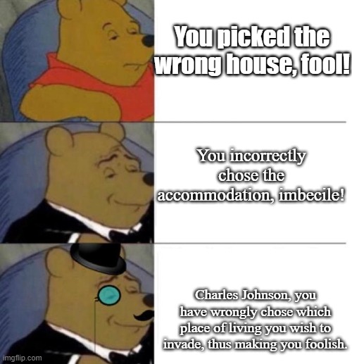 Tuxedo Winnie the Pooh (3 panel) | You picked the wrong house, fool! You incorrectly chose the accommodation, imbecile! Charles Johnson, you have wrongly chose which place of living you wish to invade, thus making you foolish. | image tagged in tuxedo winnie the pooh 3 panel | made w/ Imgflip meme maker
