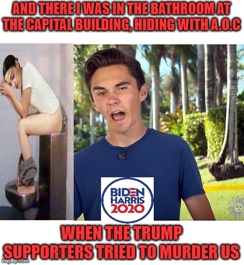 And There I Was Hiding with A.O.C | AND THERE I WAS IN THE BATHROOM AT THE CAPITAL BUILDING, HIDING WITH A.O.C; WHEN THE TRUMP SUPPORTERS TRIED TO MURDER US | image tagged in and there i was david hogg,aoc | made w/ Imgflip meme maker