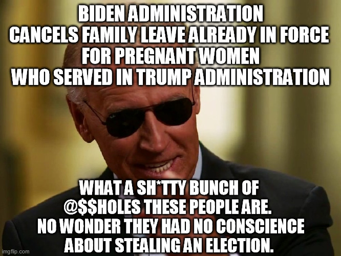 No unity with illegitimate, child-groping, Ukraine-looting, China-bribe-taking election thieves.  Resist. | BIDEN ADMINISTRATION CANCELS FAMILY LEAVE ALREADY IN FORCE 
FOR PREGNANT WOMEN WHO SERVED IN TRUMP ADMINISTRATION; WHAT A SH*TTY BUNCH OF 
@$$HOLES THESE PEOPLE ARE.  
NO WONDER THEY HAD NO CONSCIENCE
ABOUT STEALING AN ELECTION. | image tagged in cool joe biden,democrats,family leave,corruption,petty politics | made w/ Imgflip meme maker