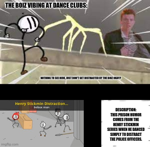 rick roll distraction stick bug | THE BOIZ VIBING AT DANCE CLUBS:; NOTHING TO SEE HERE, JUST DON'T GET DISTRACTED BY THE BOIZ OKAY? DESCRIPTION: THIS PRISON HUMOR COMES FROM THE HENRY STICKMIN SERIES WHEN HE DANCED SIMPLY TO DISTRACT THE POLICE OFFICERS. | image tagged in memes,happy dance,henry stickmin | made w/ Imgflip meme maker