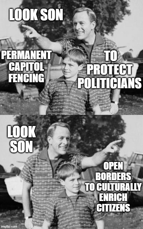 Look Son! Permanent Capitol fencing to protect politicians; Look Son! Open Borders to culturally enrich citizens | LOOK SON; TO PROTECT POLITICIANS; PERMANENT CAPITOL FENCING; LOOK SON; OPEN BORDERS TO CULTURALLY ENRICH CITIZENS | image tagged in look here son look there son | made w/ Imgflip meme maker