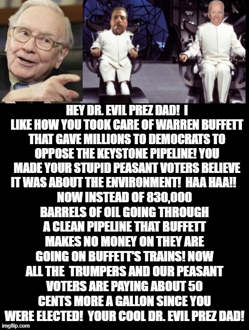 Your Cool Dr. Evil Prez Dad! | HEY DR. EVIL PREZ DAD!  I LIKE HOW YOU TOOK CARE OF WARREN BUFFETT THAT GAVE MILLIONS TO DEMOCRATS TO OPPOSE THE KEYSTONE PIPELINE! YOU MADE YOUR STUPID PEASANT VOTERS BELIEVE IT WAS ABOUT THE ENVIRONMENT!  HAA HAA!! NOW INSTEAD OF 830,000 BARRELS OF OIL GOING THROUGH A CLEAN PIPELINE THAT BUFFETT MAKES NO MONEY ON THEY ARE GOING ON BUFFETT'S TRAINS! NOW ALL THE  TRUMPERS AND OUR PEASANT VOTERS ARE PAYING ABOUT 50 CENTS MORE A GALLON SINCE YOU WERE ELECTED!  YOUR COOL DR. EVIL PREZ DAD! | image tagged in biden,stupid liberals,stupidity,democrats | made w/ Imgflip meme maker