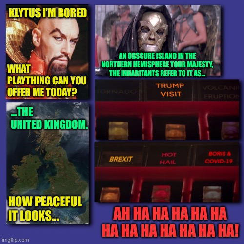 Brexit covid | KLYTUS I’M BORED; AN OBSCURE ISLAND IN THE NORTHERN HEMISPHERE YOUR MAJESTY, THE INHABITANTS REFER TO IT AS... WHAT PLAYTHING CAN YOU OFFER ME TODAY? ...THE UNITED KINGDOM. HOW PEACEFUL IT LOOKS... AH HA HA HA HA HA HA HA HA HA HA HA HA! | image tagged in brexit,covid-19,britain,united kingdom | made w/ Imgflip meme maker