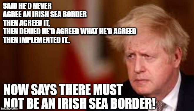 Johnson on the Irish Sea Border | SAID HE'D NEVER AGREE AN IRISH SEA BORDER
THEN AGREED IT,
THEN DENIED HE'D AGREED WHAT HE'D AGREED
THEN IMPLEMENTED IT.. NOW SAYS THERE MUST NOT BE AN IRISH SEA BORDER! | image tagged in boris johnson,irish sea border,tory incompetence,tory inconsistency,tory liar,brexit shambles | made w/ Imgflip meme maker