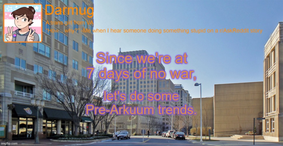 Darmug's announcement template | Since we're at 7 days of no war, let's do some Pre-Arkuum trends. | image tagged in darmug's announcement template | made w/ Imgflip meme maker