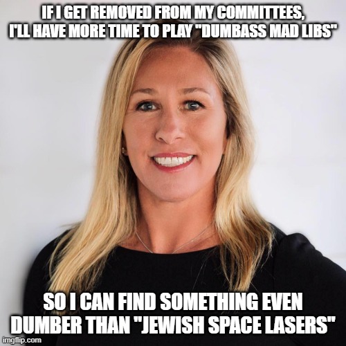 Marjorie Taylor Greene | IF I GET REMOVED FROM MY COMMITTEES, I'LL HAVE MORE TIME TO PLAY "DUMBASS MAD LIBS"; SO I CAN FIND SOMETHING EVEN DUMBER THAN "JEWISH SPACE LASERS" | image tagged in marjorie taylor greene | made w/ Imgflip meme maker