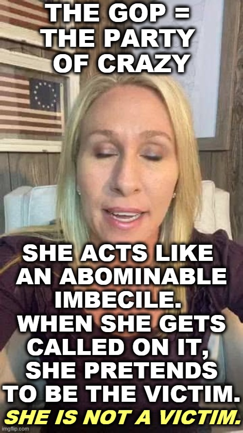 Too crazy for too long. | THE GOP = 
THE PARTY 
OF CRAZY; SHE ACTS LIKE 
AN ABOMINABLE IMBECILE. 
WHEN SHE GETS CALLED ON IT, 
SHE PRETENDS TO BE THE VICTIM. SHE IS NOT A VICTIM. | image tagged in marjorie taylor greene eyes shut dumb stupid qanon,crazy,big mouth,idiot,racist,disgusting | made w/ Imgflip meme maker