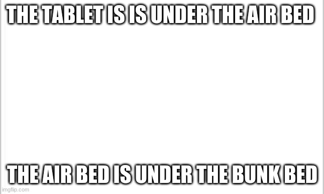 here u go bro | THE TABLET IS IS UNDER THE AIR BED; THE AIR BED IS UNDER THE BUNK BED | image tagged in white background | made w/ Imgflip meme maker