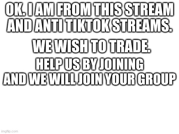 Blank White Template | OK. I AM FROM THIS STREAM AND ANTI TIKTOK STREAMS. WE WISH TO TRADE. HELP US BY JOINING AND WE WILL JOIN YOUR GROUP | image tagged in blank white template | made w/ Imgflip meme maker