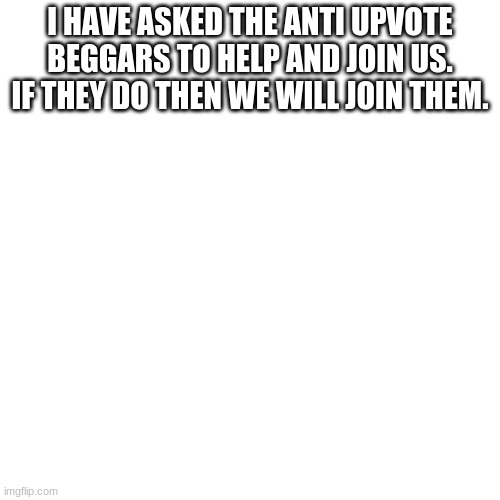 Blank Transparent Square | I HAVE ASKED THE ANTI UPVOTE BEGGARS TO HELP AND JOIN US. IF THEY DO THEN WE WILL JOIN THEM. | image tagged in memes,blank transparent square | made w/ Imgflip meme maker