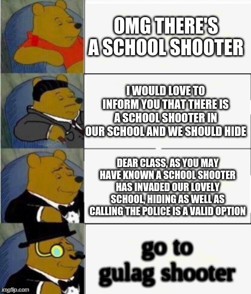 Tuxedo Winnie the Pooh 4 panel | OMG THERE'S A SCHOOL SHOOTER; I WOULD LOVE TO INFORM YOU THAT THERE IS A SCHOOL SHOOTER IN OUR SCHOOL AND WE SHOULD HIDE; DEAR CLASS, AS YOU MAY HAVE KNOWN A SCHOOL SHOOTER HAS INVADED OUR LOVELY SCHOOL, HIDING AS WELL AS CALLING THE POLICE IS A VALID OPTION; go to gulag shooter | image tagged in tuxedo winnie the pooh 4 panel | made w/ Imgflip meme maker