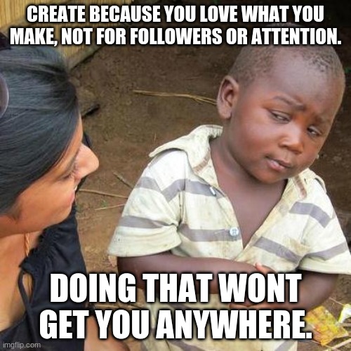 My dumb self put this in politics on accident | CREATE BECAUSE YOU LOVE WHAT YOU MAKE, NOT FOR FOLLOWERS OR ATTENTION. DOING THAT WONT GET YOU ANYWHERE. | image tagged in memes,third world skeptical kid,advice | made w/ Imgflip meme maker