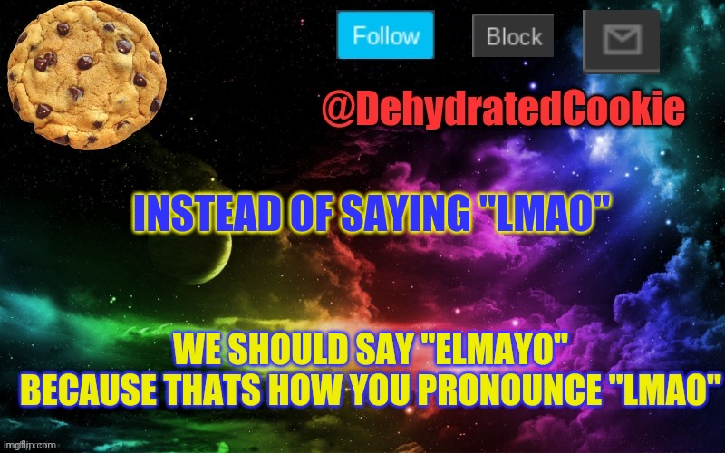 Image Title | INSTEAD OF SAYING "LMAO"; WE SHOULD SAY "ELMAYO" BECAUSE THATS HOW YOU PRONOUNCE "LMAO" | image tagged in cookie announcement template,im not wrong | made w/ Imgflip meme maker