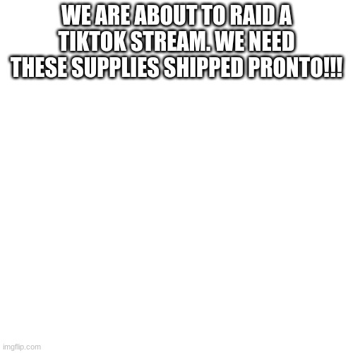Blank Transparent Square |  WE ARE ABOUT TO RAID A TIKTOK STREAM. WE NEED THESE SUPPLIES SHIPPED PRONTO!!! | image tagged in memes,blank transparent square | made w/ Imgflip meme maker