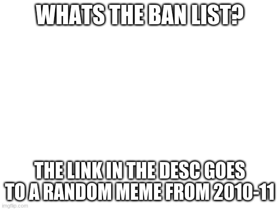 Blank White Template | WHATS THE BAN LIST? THE LINK IN THE DESC GOES TO A RANDOM MEME FROM 2010-11 | image tagged in blank white template | made w/ Imgflip meme maker