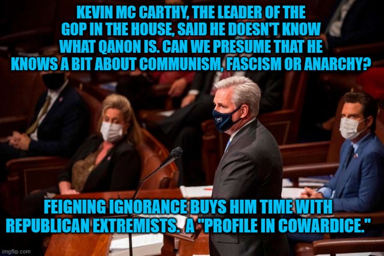 Grow A Pair "Special K." | KEVIN MC CARTHY, THE LEADER OF THE GOP IN THE HOUSE, SAID HE DOESN'T KNOW WHAT QANON IS. CAN WE PRESUME THAT HE KNOWS A BIT ABOUT COMMUNISM, FASCISM OR ANARCHY? FEIGNING IGNORANCE BUYS HIM TIME WITH REPUBLICAN EXTREMISTS.  A "PROFILE IN COWARDICE." | image tagged in politics | made w/ Imgflip meme maker