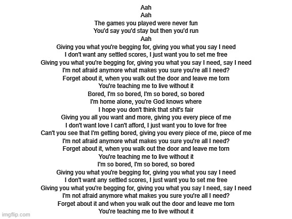lyrics ig lol | Aah
Aah
The games you played were never fun
You'd say you'd stay but then you'd run
Aah
Giving you what you're begging for, giving you what you say I need
I don't want any settled scores, I just want you to set me free
Giving you what you're begging for, giving you what you say I need, say I need
I'm not afraid anymore what makes you sure you're all I need?
Forget about it, when you walk out the door and leave me torn
You're teaching me to live without it
Bored, I'm so bored, I'm so bored, so bored
I'm home alone, you're God knows where
I hope you don't think that shit's fair
Giving you all you want and more, giving you every piece of me
I don't want love I can't afford, I just want you to love for free
Can't you see that I'm getting bored, giving you every piece of me, piece of me
I'm not afraid anymore what makes you sure you're all I need?
Forget about it, when you walk out the door and leave me torn
You're teaching me to live without it
I'm so bored, I'm so bored, so bored
Giving you what you're begging for, giving you what you say I need
I don't want any settled scores, I just want you to set me free
Giving you what you're begging for, giving you what you say I need, say I need
I'm not afraid anymore what makes you sure you're all I need?
Forget about it and when you walk out the door and leave me torn
You're teaching me to live without it | image tagged in blank white template | made w/ Imgflip meme maker