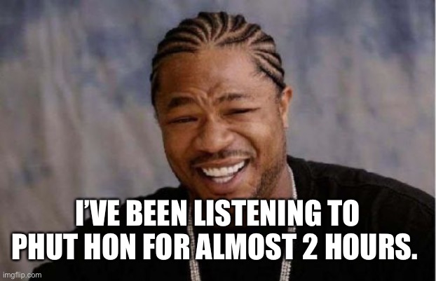 Yo Dawg Heard You Meme | I’VE BEEN LISTENING TO PHUT HON FOR ALMOST 2 HOURS. | image tagged in memes,yo dawg heard you | made w/ Imgflip meme maker