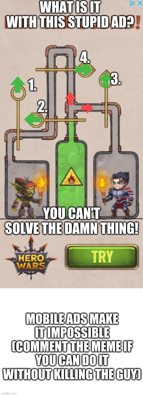 Stupid Mobile Game Ads | WHAT IS IT WITH THIS STUPID AD? 4. 3. 1. 2. YOU CAN'T SOLVE THE DAMN THING! MOBILE ADS MAKE IT IMPOSSIBLE (COMMENT THE MEME IF YOU CAN DO IT WITHOUT KILLING THE GUY) | image tagged in blank white template | made w/ Imgflip meme maker