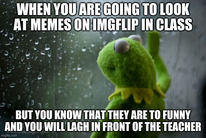 kermit window | WHEN YOU ARE GOING TO LOOK AT MEMES ON IMGFLIP IN CLASS; BUT YOU KNOW THAT THEY ARE TO FUNNY AND YOU WILL LAGH IN FRONT OF THE TEACHER | image tagged in kermit window | made w/ Imgflip meme maker