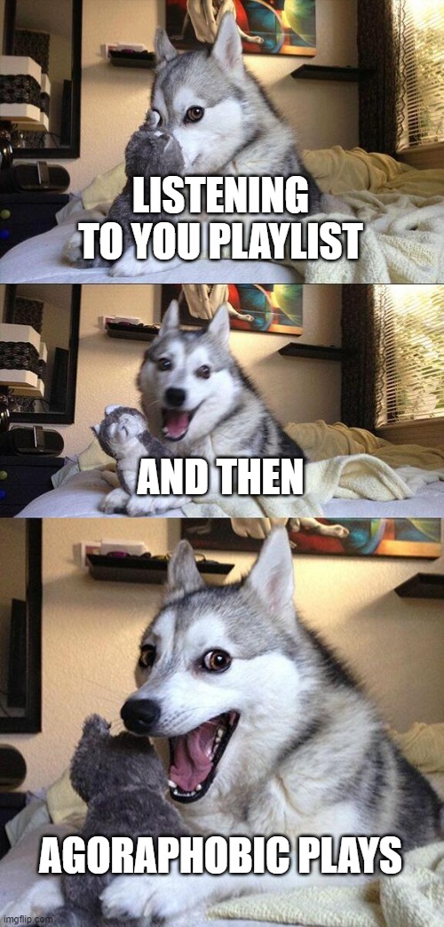 i love it | LISTENING TO YOU PLAYLIST; AND THEN; AGORAPHOBIC PLAYS | image tagged in memes,bad pun dog | made w/ Imgflip meme maker