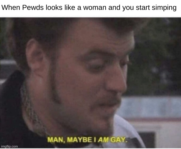 maybe i am gay | When Pewds looks like a woman and you start simping | image tagged in maybe i am gay | made w/ Imgflip meme maker