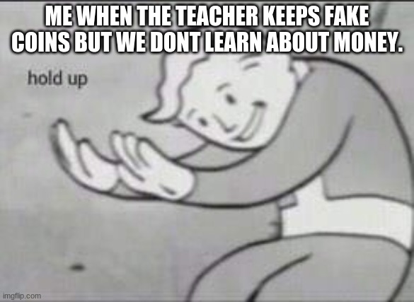 Fallout Hold Up | ME WHEN THE TEACHER KEEPS FAKE COINS BUT WE DONT LEARN ABOUT MONEY. | image tagged in fallout hold up | made w/ Imgflip meme maker