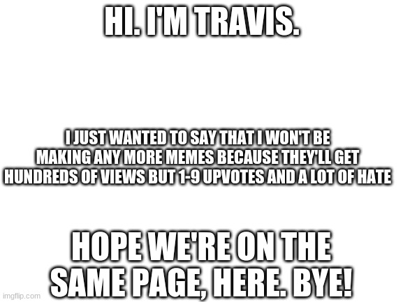Blank White Template | HI. I'M TRAVIS. I JUST WANTED TO SAY THAT I WON'T BE MAKING ANY MORE MEMES BECAUSE THEY'LL GET HUNDREDS OF VIEWS BUT 1-9 UPVOTES AND A LOT OF HATE; HOPE WE'RE ON THE SAME PAGE, HERE. BYE! | image tagged in blank white template | made w/ Imgflip meme maker