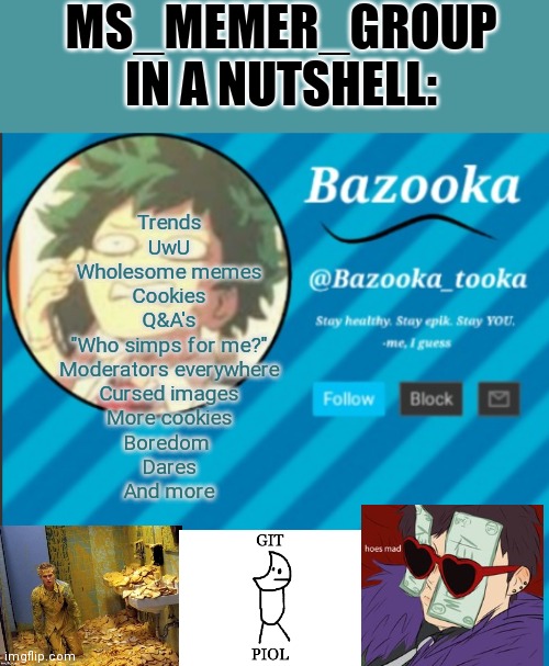 Ok I'm missing alot what am I missing | MS_MEMER_GROUP IN A NUTSHELL:; Trends
UwU
Wholesome memes
Cookies
Q&A's
"Who simps for me?"
Moderators everywhere
Cursed images
More cookies
Boredom 
Dares
And more | image tagged in bazooka's announcement template 2 | made w/ Imgflip meme maker