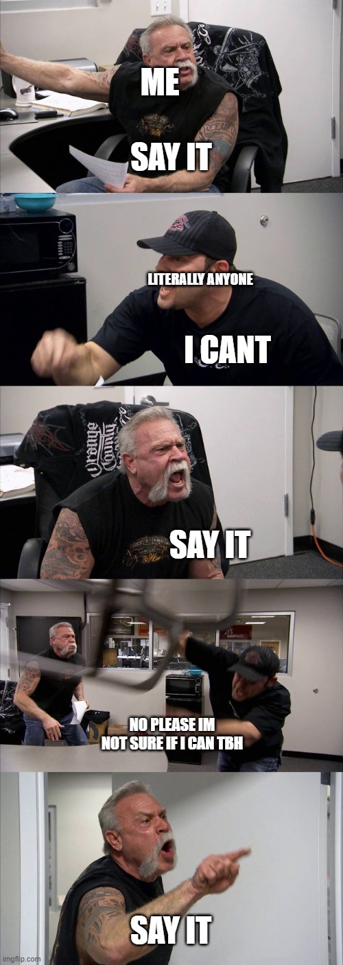 its happening rn | ME; SAY IT; LITERALLY ANYONE; I CANT; SAY IT; NO PLEASE IM NOT SURE IF I CAN TBH; SAY IT | image tagged in memes,american chopper argument | made w/ Imgflip meme maker