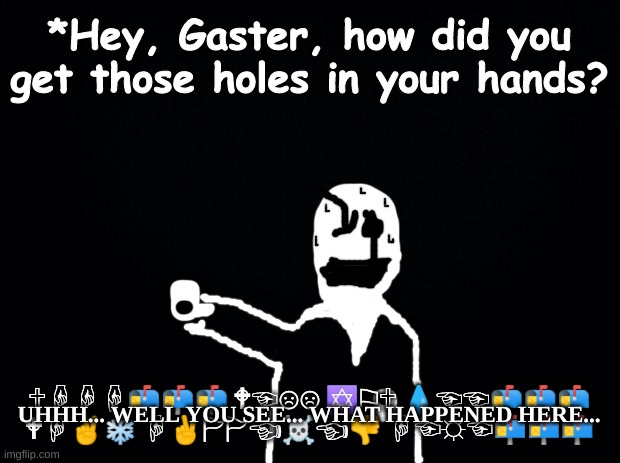 Random theory, Gaster is Jesus (please don't hate me for this) | *Hey, Gaster, how did you get those holes in your hands? UHHH... WELL YOU SEE... WHAT HAPPENED HERE... 🕆︎☟︎☟︎☟︎📬︎📬︎📬︎ 🕈︎☜︎☹︎☹︎ ✡︎⚐︎🕆︎ 💧︎☜︎☜︎📬︎📬︎📬︎ 🕈︎☟︎✌︎❄︎ ☟︎✌︎🏱︎🏱︎☜︎☠︎☜︎👎︎ ☟︎☜︎☼︎☜︎📬︎📬︎📬︎ | image tagged in black background,funny memes,funny,undertale,memes,please forgive me | made w/ Imgflip meme maker