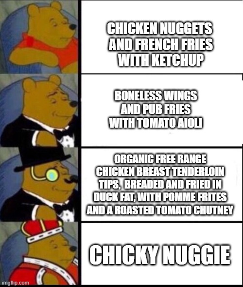 Winnie the pooh meme template | CHICKEN NUGGETS 
AND FRENCH FRIES
WITH KETCHUP; BONELESS WINGS
AND PUB FRIES
WITH TOMATO AIOLI; ORGANIC FREE RANGE CHICKEN BREAST TENDERLOIN TIPS,  BREADED AND FRIED IN DUCK FAT, WITH POMME FRITES AND A ROASTED TOMATO CHUTNEY; CHICKY NUGGIE | image tagged in winnie the pooh meme template | made w/ Imgflip meme maker