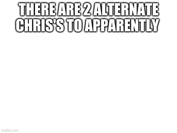 Blank White Template | THERE ARE 2 ALTERNATE CHRIS'S TO APPARENTLY | image tagged in blank white template | made w/ Imgflip meme maker