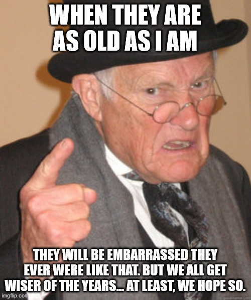 Back In My Day Meme | WHEN THEY ARE AS OLD AS I AM THEY WILL BE EMBARRASSED THEY EVER WERE LIKE THAT. BUT WE ALL GET WISER OF THE YEARS... AT LEAST, WE HOPE SO. | image tagged in memes,back in my day | made w/ Imgflip meme maker