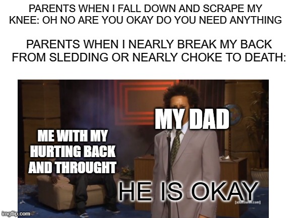 yeah this happened the other day | PARENTS WHEN I FALL DOWN AND SCRAPE MY KNEE: OH NO ARE YOU OKAY DO YOU NEED ANYTHING; PARENTS WHEN I NEARLY BREAK MY BACK FROM SLEDDING OR NEARLY CHOKE TO DEATH:; MY DAD; ME WITH MY HURTING BACK AND THROUGHT; HE IS OKAY | image tagged in who killed hannibal | made w/ Imgflip meme maker