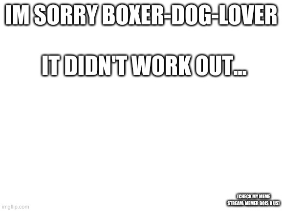 check my stream: memer bois R us | IM SORRY BOXER-DOG-LOVER; IT DIDN'T WORK OUT... (CHECK MY MEME STREAM: MEMER BOIS R US) | image tagged in blank white template | made w/ Imgflip meme maker