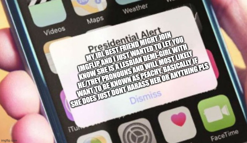 Presidential Alert Meme | MY IRL BEST FRIEND MIGHT JOIN IMGFLIP AND I JUST WANTED TO LET YOU KNOW SHE IS A LESBIAN DEMI-GIRL WITH HE/THEY PRONOUNS AND WILL MOST LIKELY WANT TO BE KNOWN AS PEACHY, BASICALLY IF SHE DOES JUST DONT HARASS HER OR ANYTHING PLS | image tagged in memes,presidential alert | made w/ Imgflip meme maker