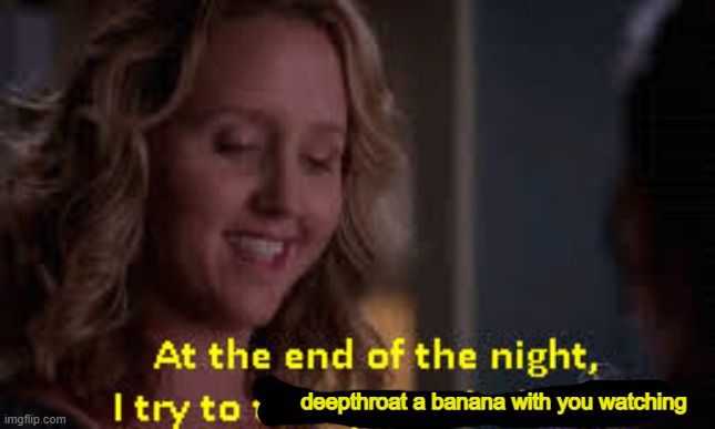 I try to take your clothes off | deepthroat a banana with you watching | image tagged in i try to take your clothes off | made w/ Imgflip meme maker