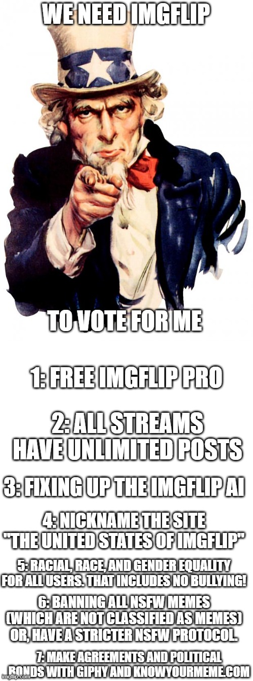 The 7 promises if I get elected | WE NEED IMGFLIP; TO VOTE FOR ME; 1: FREE IMGFLIP PRO; 2: ALL STREAMS HAVE UNLIMITED POSTS; 3: FIXING UP THE IMGFLIP AI; 4: NICKNAME THE SITE "THE UNITED STATES OF IMGFLIP"; 5: RACIAL, RACE, AND GENDER EQUALITY FOR ALL USERS. THAT INCLUDES NO BULLYING! 6: BANNING ALL NSFW MEMES (WHICH ARE NOT CLASSIFIED AS MEMES) OR, HAVE A STRICTER NSFW PROTOCOL. 7: MAKE AGREEMENTS AND POLITICAL BONDS WITH GIPHY AND KNOWYOURMEME.COM | image tagged in memes,uncle sam,the golden promises | made w/ Imgflip meme maker