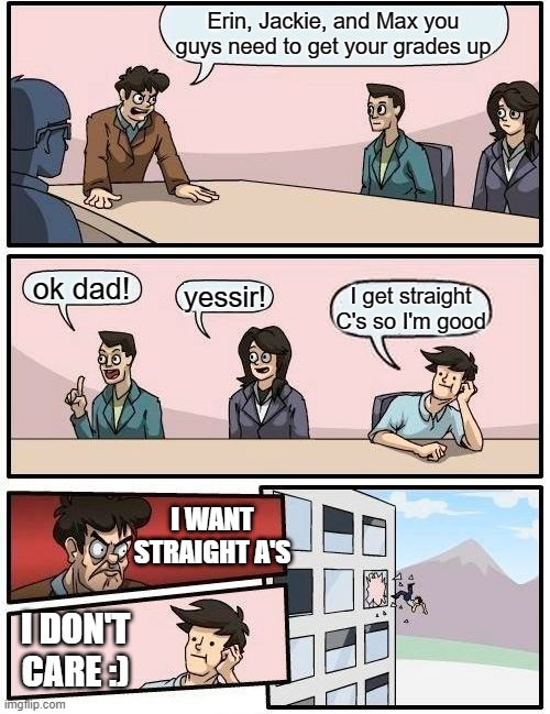 Grades lol | Erin, Jackie, and Max you guys need to get your grades up; ok dad! yessir! I get straight C's so I'm good; I WANT STRAIGHT A'S; I DON'T CARE :) | image tagged in memes,boardroom meeting suggestion | made w/ Imgflip meme maker