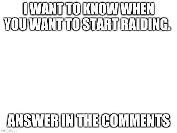answer in the comments |  I WANT TO KNOW WHEN YOU WANT TO START RAIDING. ANSWER IN THE COMMENTS | image tagged in blank white template | made w/ Imgflip meme maker