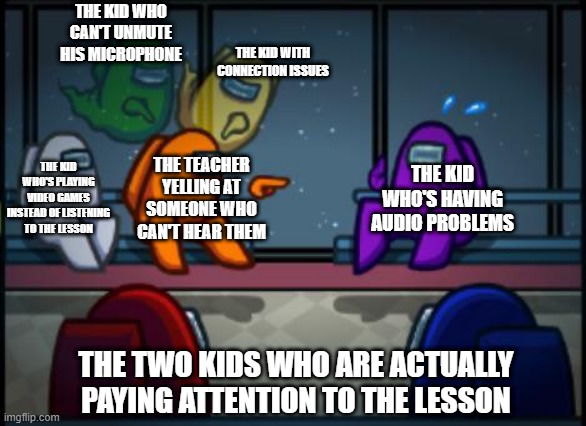 Remote learning be like | THE KID WHO CAN'T UNMUTE HIS MICROPHONE; THE KID WITH CONNECTION ISSUES; THE KID WHO'S HAVING AUDIO PROBLEMS; THE KID WHO'S PLAYING VIDEO GAMES INSTEAD OF LISTENING TO THE LESSON; THE TEACHER YELLING AT SOMEONE WHO CAN'T HEAR THEM; THE TWO KIDS WHO ARE ACTUALLY PAYING ATTENTION TO THE LESSON | image tagged in among us blame | made w/ Imgflip meme maker