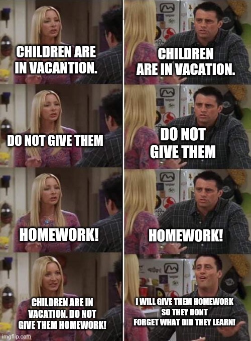 Phoebe teaching Joey in Friends | CHILDREN ARE IN VACATION. CHILDREN ARE IN VACANTION. DO NOT GIVE THEM; DO NOT GIVE THEM; HOMEWORK! HOMEWORK! I WILL GIVE THEM HOMEWORK
SO THEY DONT FORGET WHAT DID THEY LEARN! CHILDREN ARE IN VACATION. DO NOT GIVE THEM HOMEWORK! | image tagged in phoebe teaching joey in friends,memes | made w/ Imgflip meme maker