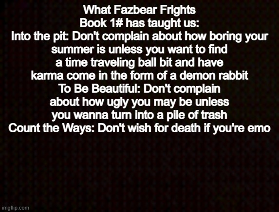 Black template | What Fazbear Frights Book 1# has taught us:
Into the pit: Don't complain about how boring your summer is unless you want to find a time traveling ball bit and have karma come in the form of a demon rabbit
To Be Beautiful: Don't complain about how ugly you may be unless you wanna turn into a pile of trash
Count the Ways: Don't wish for death if you're emo | image tagged in black template | made w/ Imgflip meme maker