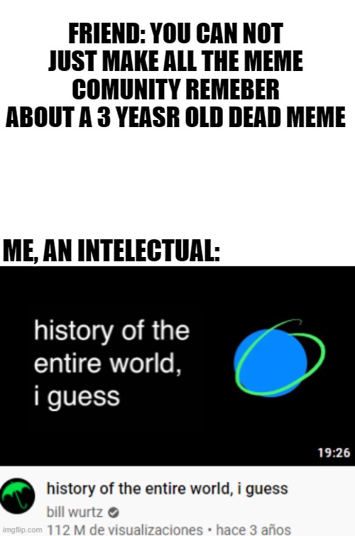 Remember... somebody remembers? | FRIEND: YOU CAN NOT JUST MAKE ALL THE MEME COMUNITY REMEBER ABOUT A 3 YEASR OLD DEAD MEME; ME, AN INTELECTUAL: | image tagged in blank white template | made w/ Imgflip meme maker