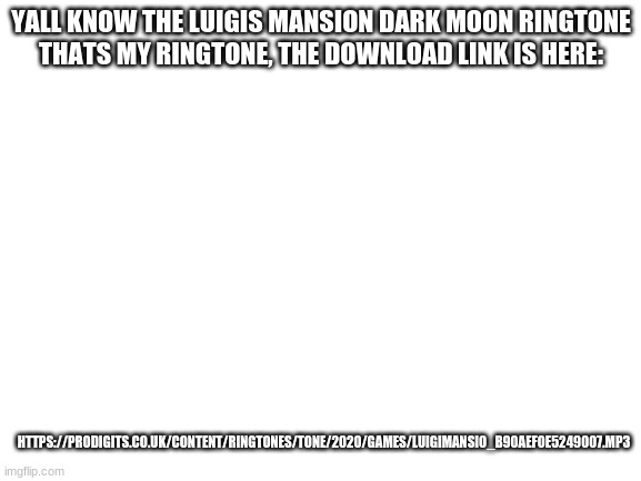 https://prodigits.co.uk/content/ringtones/tone/2020/games/luigimansio_b90aef0e5249007.mp3 | YALL KNOW THE LUIGIS MANSION DARK MOON RINGTONE
THATS MY RINGTONE, THE DOWNLOAD LINK IS HERE:; HTTPS://PRODIGITS.CO.UK/CONTENT/RINGTONES/TONE/2020/GAMES/LUIGIMANSIO_B90AEF0E5249007.MP3 | image tagged in blank white template | made w/ Imgflip meme maker