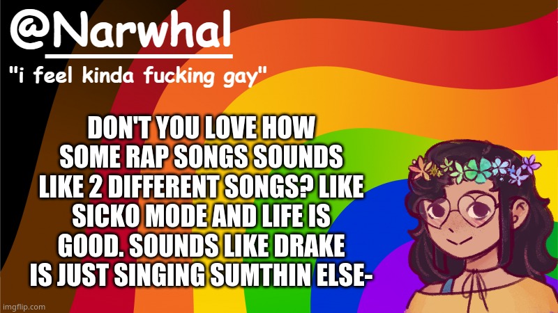 music is one of the main reasons i've ever enjoyed life | DON'T YOU LOVE HOW SOME RAP SONGS SOUNDS LIKE 2 DIFFERENT SONGS? LIKE SICKO MODE AND LIFE IS GOOD. SOUNDS LIKE DRAKE IS JUST SINGING SUMTHIN ELSE- | image tagged in narwhal annoucement temp 7 | made w/ Imgflip meme maker