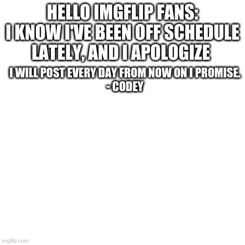 Announcement: | HELLO IMGFLIP FANS:
I KNOW I'VE BEEN OFF SCHEDULE LATELY, AND I APOLOGIZE; I WILL POST EVERY DAY FROM NOW ON I PROMISE.
- CODEY | image tagged in memes,blank transparent square | made w/ Imgflip meme maker