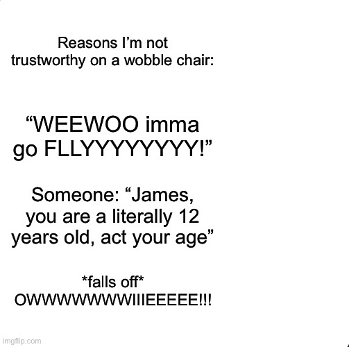 Be Like Bill | Reasons I’m not trustworthy on a wobble chair:; “WEEWOO imma go FLLYYYYYYYY!”; Someone: “James, you are a literally 12 years old, act your age”; *falls off* OWWWWWWWIIIEEEEE!!! | image tagged in memes,be like bill | made w/ Imgflip meme maker