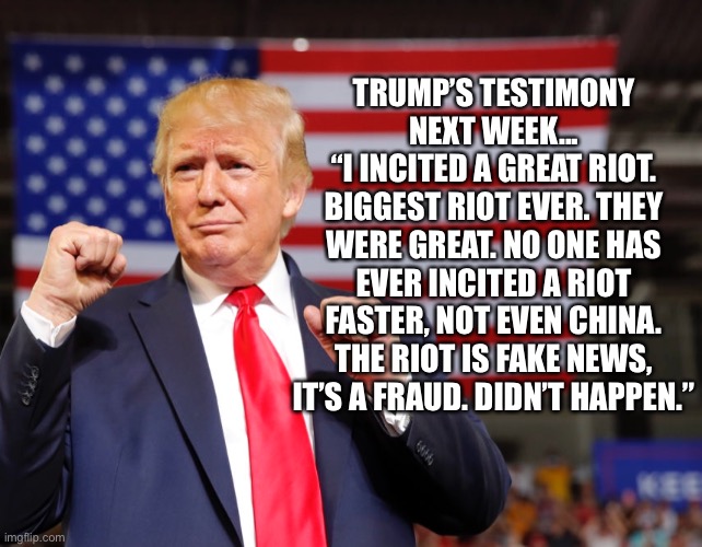 Trump’s Testimony | TRUMP’S TESTIMONY NEXT WEEK...
“I INCITED A GREAT RIOT. BIGGEST RIOT EVER. THEY WERE GREAT. NO ONE HAS EVER INCITED A RIOT FASTER, NOT EVEN CHINA. THE RIOT IS FAKE NEWS, IT’S A FRAUD. DIDN’T HAPPEN.” | image tagged in donald trump,impeachment | made w/ Imgflip meme maker